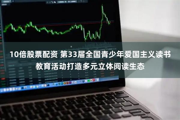 10倍股票配资 第33届全国青少年爱国主义读书教育活动打造多元立体阅读生态