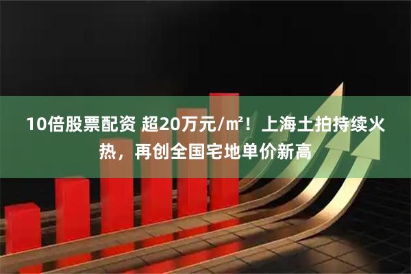 10倍股票配资 超20万元/㎡！上海土拍持续火热，再创全国宅地单价新高