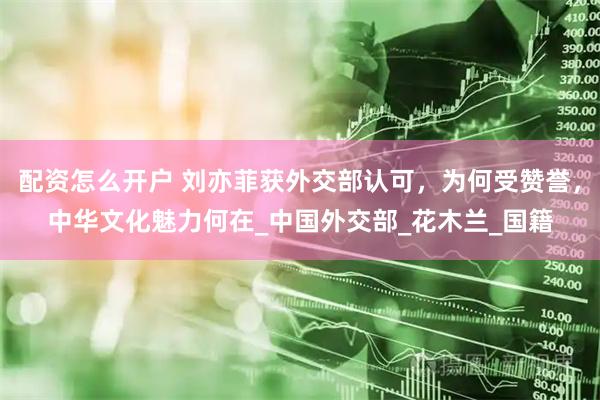 配资怎么开户 刘亦菲获外交部认可，为何受赞誉，中华文化魅力何在_中国外交部_花木兰_国籍