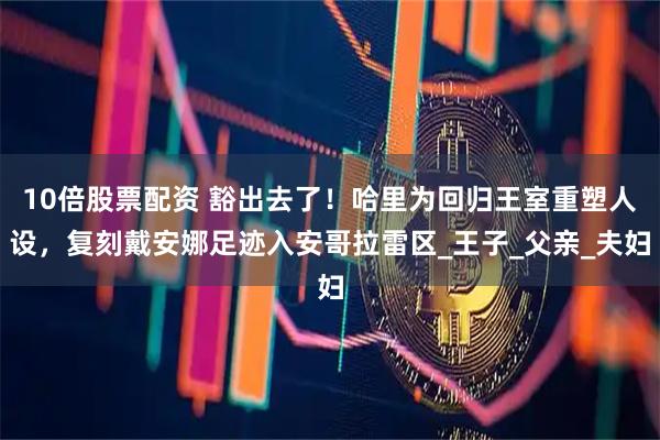 10倍股票配资 豁出去了！哈里为回归王室重塑人设，复刻戴安娜足迹入安哥拉雷区_王子_父亲_夫妇