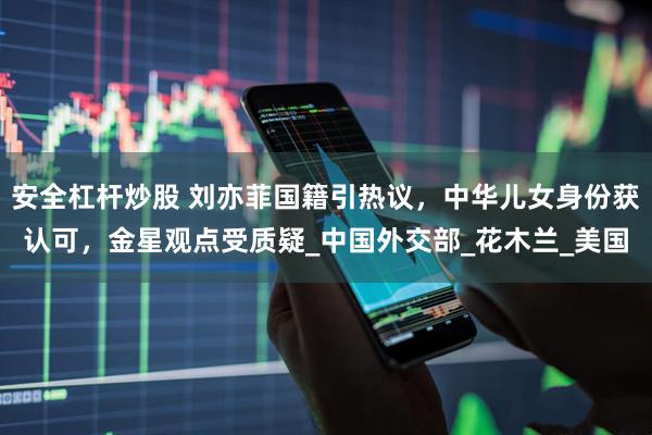 安全杠杆炒股 刘亦菲国籍引热议，中华儿女身份获认可，金星观点受质疑_中国外交部_花木兰_美国