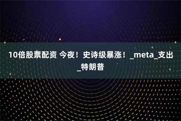 10倍股票配资 今夜！史诗级暴涨！_meta_支出_特朗普