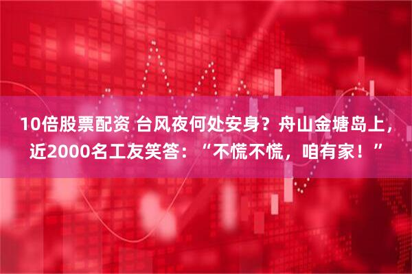 10倍股票配资 台风夜何处安身？舟山金塘岛上，近2000名工友笑答：“不慌不慌，咱有家！”