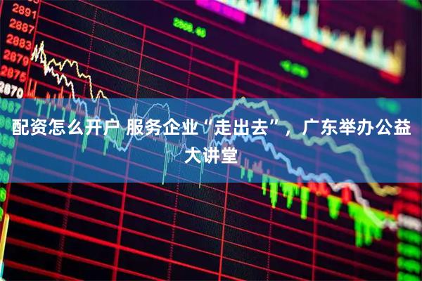 配资怎么开户 服务企业“走出去”，广东举办公益大讲堂