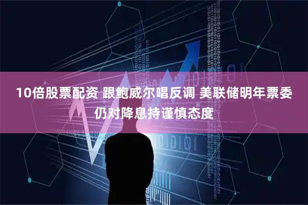 10倍股票配资 跟鲍威尔唱反调 美联储明年票委仍对降息持谨慎态度