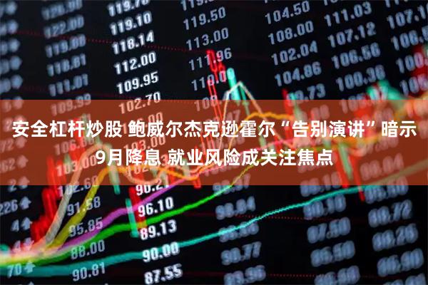 安全杠杆炒股 鲍威尔杰克逊霍尔“告别演讲”暗示9月降息 就业风险成关注焦点
