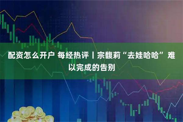 配资怎么开户 每经热评丨宗馥莉“去娃哈哈” 难以完成的告别
