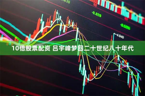 10倍股票配资 吕宇峰梦回二十世纪八十年代