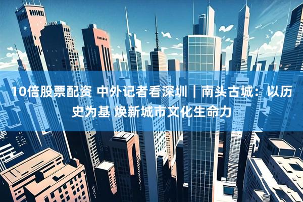 10倍股票配资 中外记者看深圳｜南头古城：以历史为基 焕新城市文化生命力