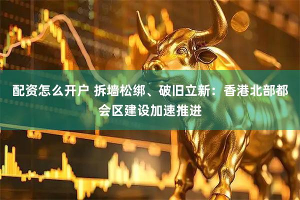 配资怎么开户 拆墙松绑、破旧立新：香港北部都会区建设加速推进
