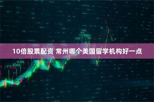 10倍股票配资 常州哪个美国留学机构好一点