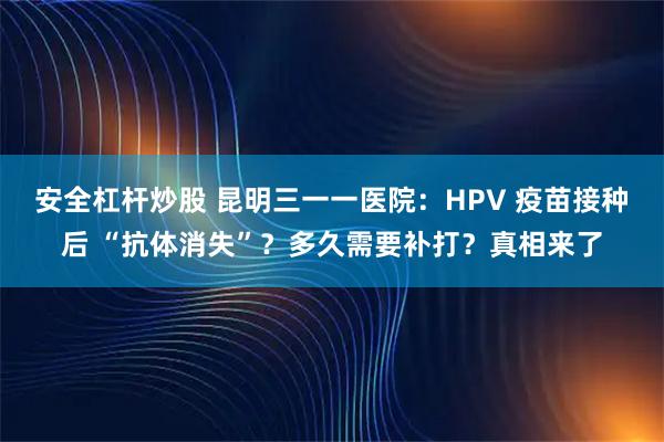 安全杠杆炒股 昆明三一一医院：HPV 疫苗接种后 “抗体消失”？多久需要补打？真相来了